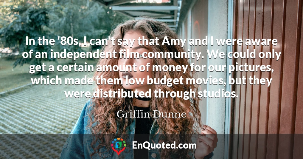 In the '80s, I can't say that Amy and I were aware of an independent film community. We could only get a certain amount of money for our pictures, which made them low budget movies, but they were distributed through studios.