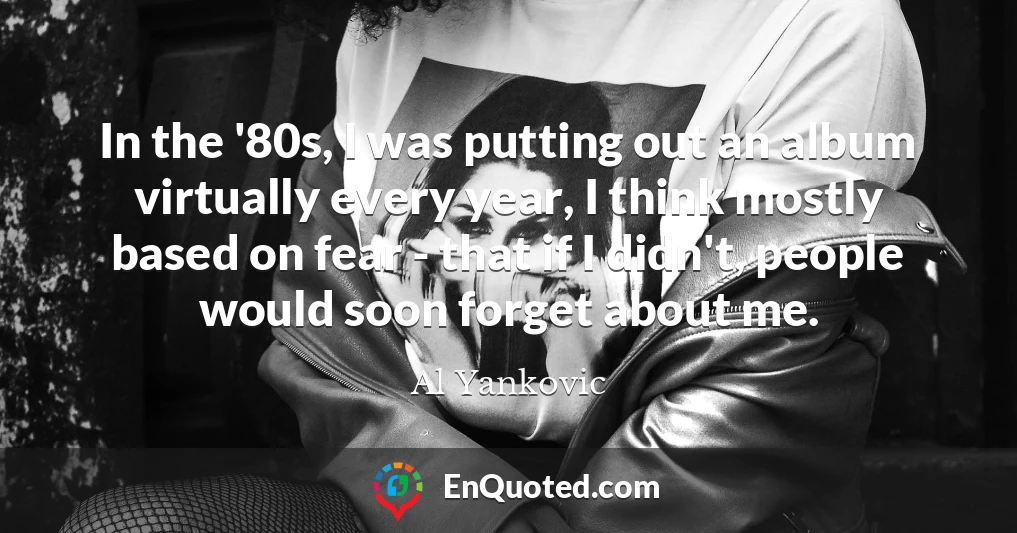 In the '80s, I was putting out an album virtually every year, I think mostly based on fear - that if I didn't, people would soon forget about me.