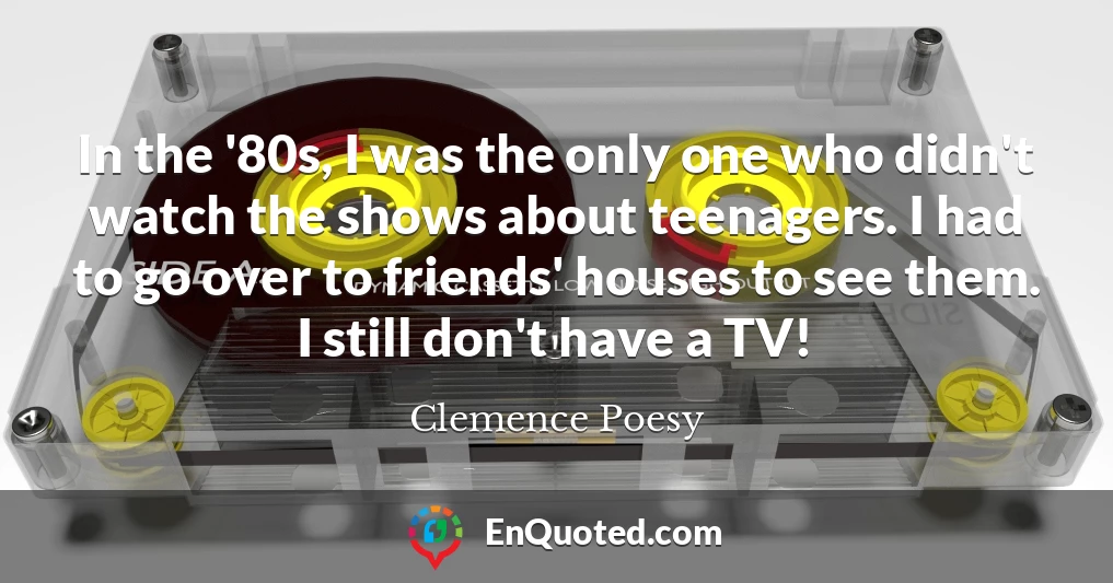 In the '80s, I was the only one who didn't watch the shows about teenagers. I had to go over to friends' houses to see them. I still don't have a TV!