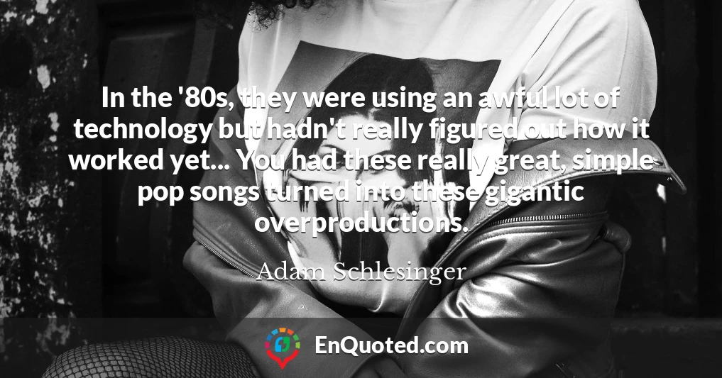 In the '80s, they were using an awful lot of technology but hadn't really figured out how it worked yet... You had these really great, simple pop songs turned into these gigantic overproductions.