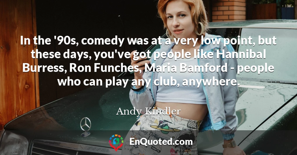 In the '90s, comedy was at a very low point, but these days, you've got people like Hannibal Burress, Ron Funches, Maria Bamford - people who can play any club, anywhere.