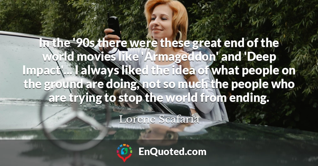 In the '90s there were these great end of the world movies like 'Armageddon' and 'Deep Impact'... I always liked the idea of what people on the ground are doing, not so much the people who are trying to stop the world from ending.