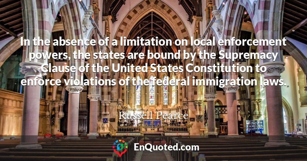 In the absence of a limitation on local enforcement powers, the states are bound by the Supremacy Clause of the United States Constitution to enforce violations of the federal immigration laws.