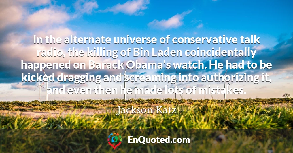 In the alternate universe of conservative talk radio, the killing of Bin Laden coincidentally happened on Barack Obama's watch. He had to be kicked dragging and screaming into authorizing it, and even then he made lots of mistakes.