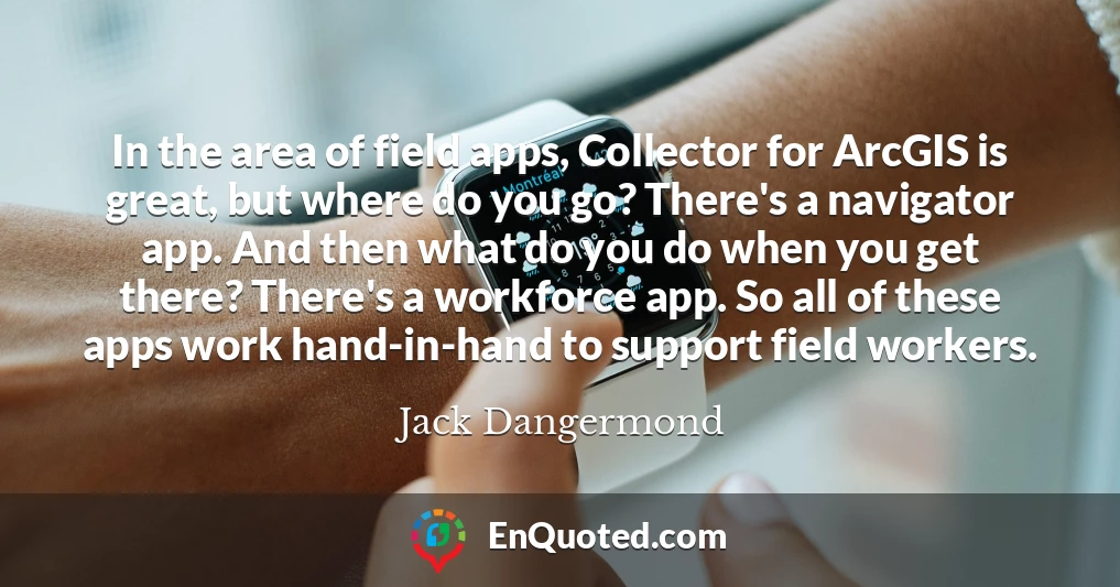 In the area of field apps, Collector for ArcGIS is great, but where do you go? There's a navigator app. And then what do you do when you get there? There's a workforce app. So all of these apps work hand-in-hand to support field workers.