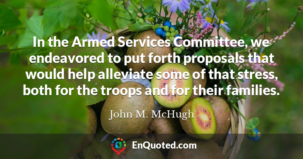 In the Armed Services Committee, we endeavored to put forth proposals that would help alleviate some of that stress, both for the troops and for their families.
