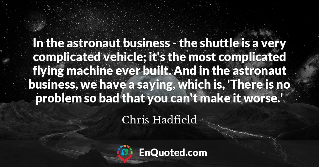 In the astronaut business - the shuttle is a very complicated vehicle; it's the most complicated flying machine ever built. And in the astronaut business, we have a saying, which is, 'There is no problem so bad that you can't make it worse.'