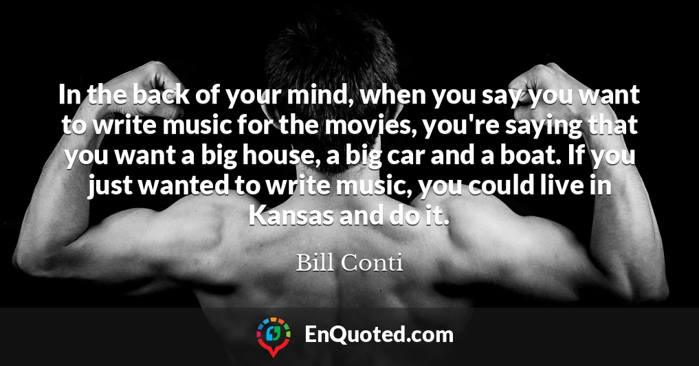 In the back of your mind, when you say you want to write music for the movies, you're saying that you want a big house, a big car and a boat. If you just wanted to write music, you could live in Kansas and do it.