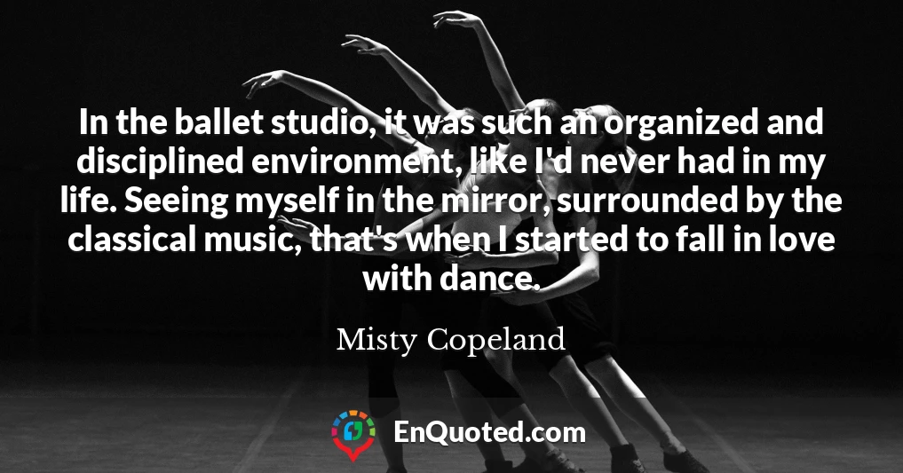 In the ballet studio, it was such an organized and disciplined environment, like I'd never had in my life. Seeing myself in the mirror, surrounded by the classical music, that's when I started to fall in love with dance.