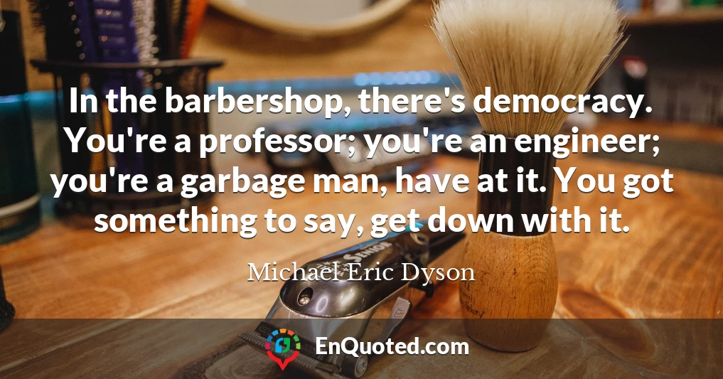 In the barbershop, there's democracy. You're a professor; you're an engineer; you're a garbage man, have at it. You got something to say, get down with it.