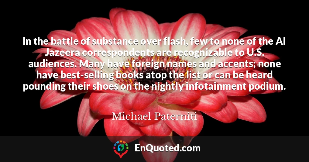 In the battle of substance over flash, few to none of the Al Jazeera correspondents are recognizable to U.S. audiences. Many have foreign names and accents; none have best-selling books atop the list or can be heard pounding their shoes on the nightly infotainment podium.