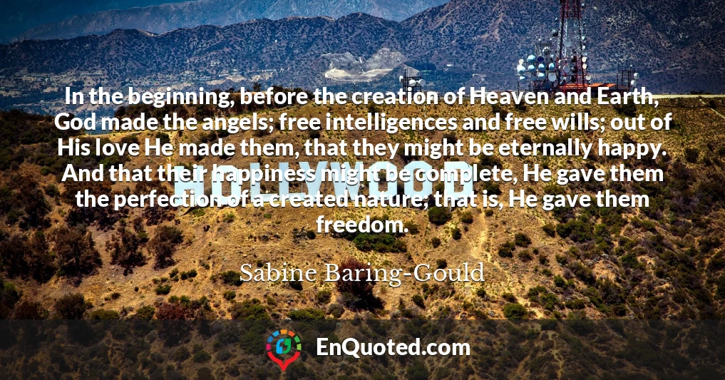 In the beginning, before the creation of Heaven and Earth, God made the angels; free intelligences and free wills; out of His love He made them, that they might be eternally happy. And that their happiness might be complete, He gave them the perfection of a created nature; that is, He gave them freedom.
