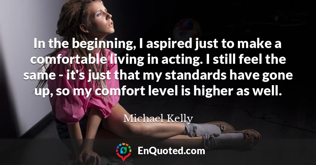 In the beginning, I aspired just to make a comfortable living in acting. I still feel the same - it's just that my standards have gone up, so my comfort level is higher as well.