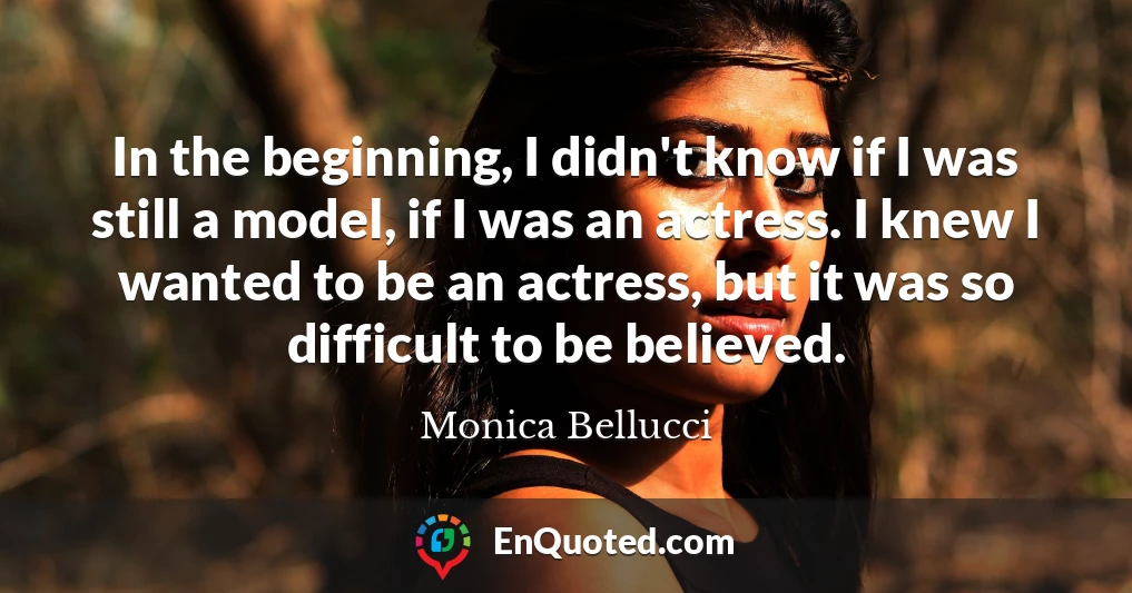 In the beginning, I didn't know if I was still a model, if I was an actress. I knew I wanted to be an actress, but it was so difficult to be believed.