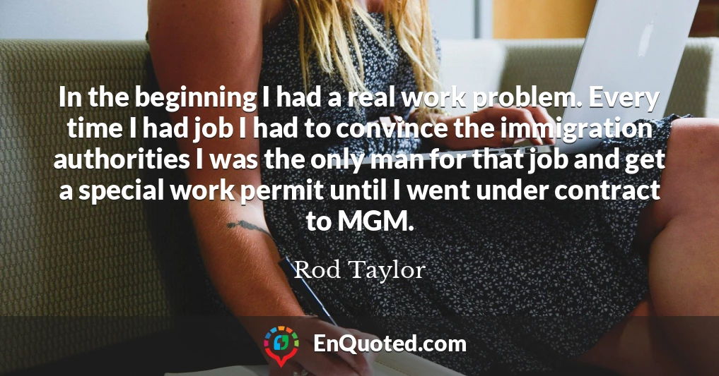 In the beginning I had a real work problem. Every time I had job I had to convince the immigration authorities I was the only man for that job and get a special work permit until I went under contract to MGM.