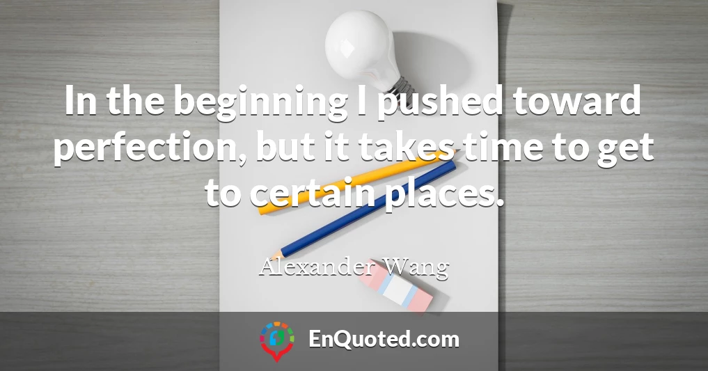 In the beginning I pushed toward perfection, but it takes time to get to certain places.