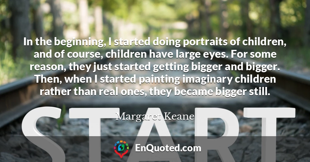 In the beginning, I started doing portraits of children, and of course, children have large eyes. For some reason, they just started getting bigger and bigger. Then, when I started painting imaginary children rather than real ones, they became bigger still.