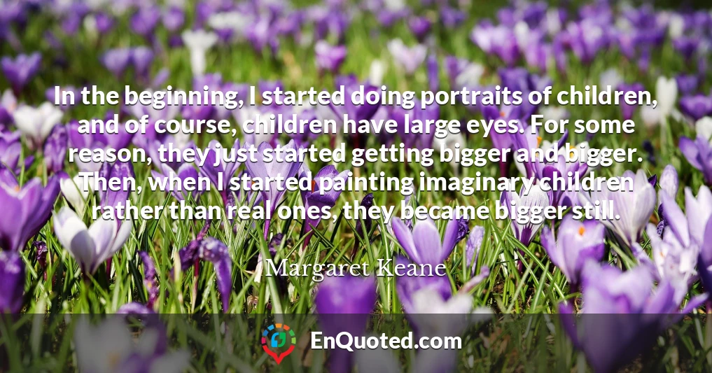 In the beginning, I started doing portraits of children, and of course, children have large eyes. For some reason, they just started getting bigger and bigger. Then, when I started painting imaginary children rather than real ones, they became bigger still.