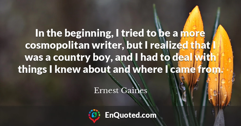 In the beginning, I tried to be a more cosmopolitan writer, but I realized that I was a country boy, and I had to deal with things I knew about and where I came from.
