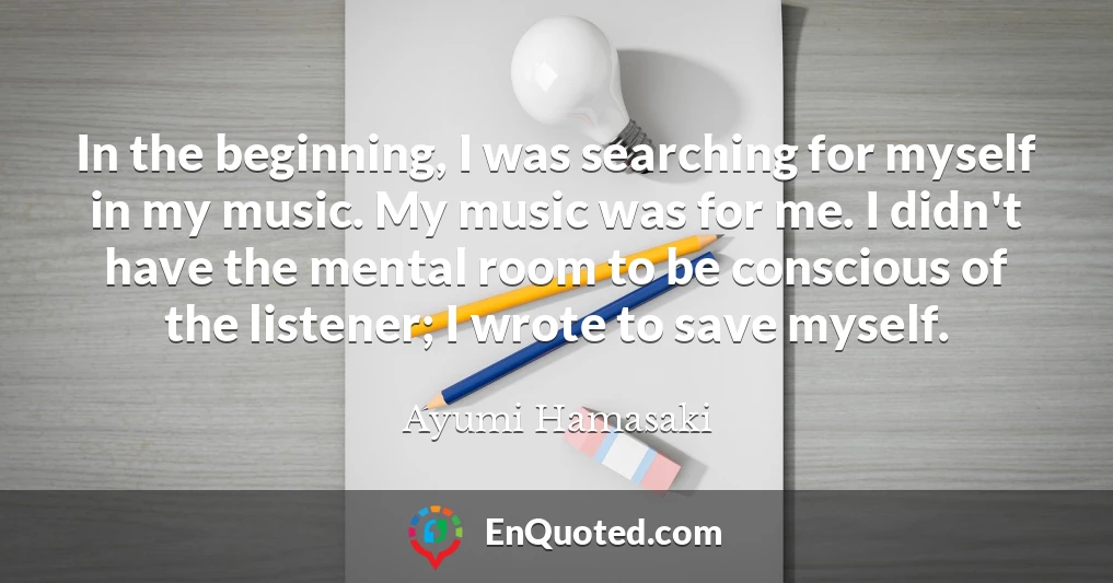 In the beginning, I was searching for myself in my music. My music was for me. I didn't have the mental room to be conscious of the listener; I wrote to save myself.