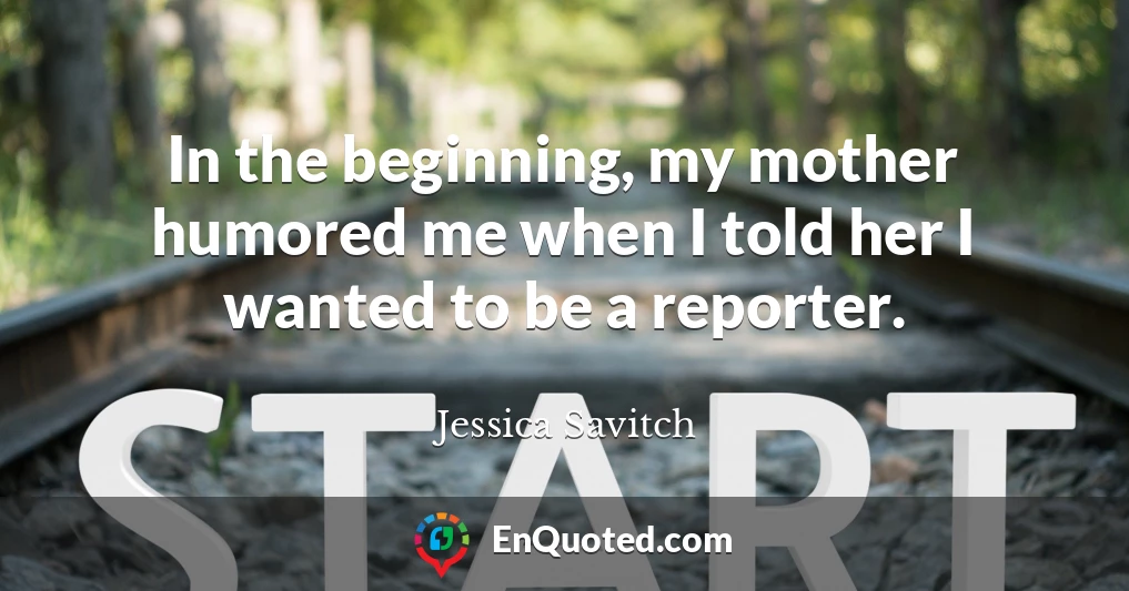 In the beginning, my mother humored me when I told her I wanted to be a reporter.