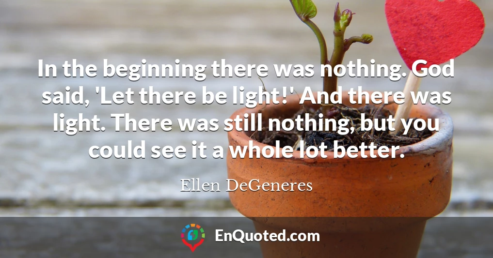 In the beginning there was nothing. God said, 'Let there be light!' And there was light. There was still nothing, but you could see it a whole lot better.