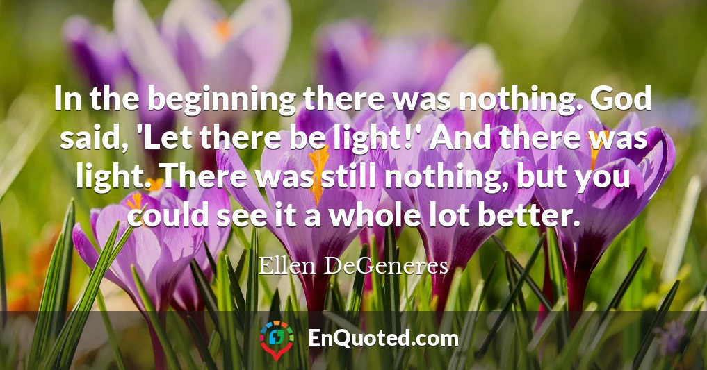 In the beginning there was nothing. God said, 'Let there be light!' And there was light. There was still nothing, but you could see it a whole lot better.