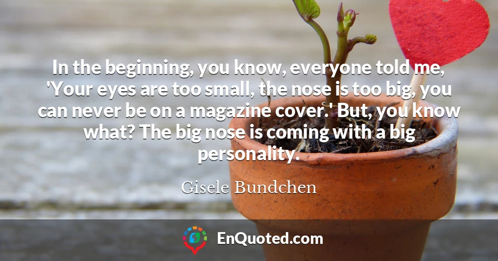 In the beginning, you know, everyone told me, 'Your eyes are too small, the nose is too big, you can never be on a magazine cover.' But, you know what? The big nose is coming with a big personality.