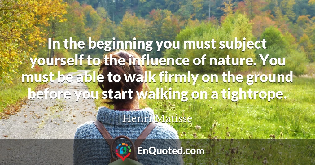 In the beginning you must subject yourself to the influence of nature. You must be able to walk firmly on the ground before you start walking on a tightrope.