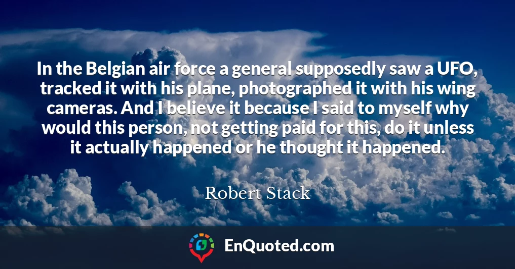 In the Belgian air force a general supposedly saw a UFO, tracked it with his plane, photographed it with his wing cameras. And I believe it because I said to myself why would this person, not getting paid for this, do it unless it actually happened or he thought it happened.