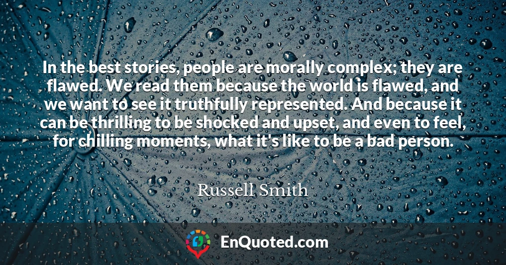 In the best stories, people are morally complex; they are flawed. We read them because the world is flawed, and we want to see it truthfully represented. And because it can be thrilling to be shocked and upset, and even to feel, for chilling moments, what it's like to be a bad person.