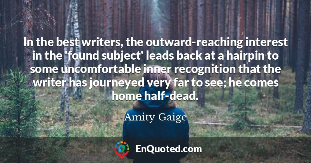 In the best writers, the outward-reaching interest in the 'found subject' leads back at a hairpin to some uncomfortable inner recognition that the writer has journeyed very far to see; he comes home half-dead.