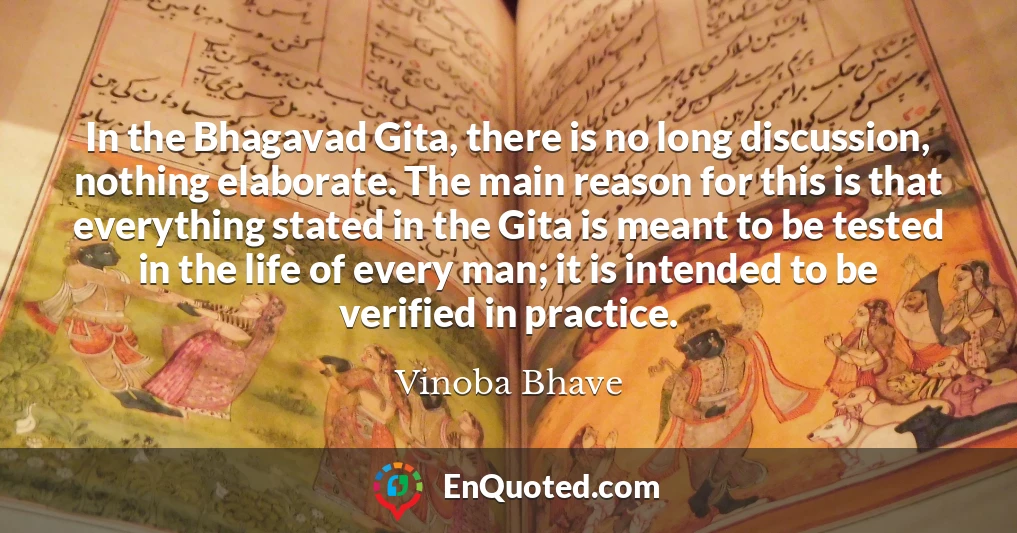 In the Bhagavad Gita, there is no long discussion, nothing elaborate. The main reason for this is that everything stated in the Gita is meant to be tested in the life of every man; it is intended to be verified in practice.