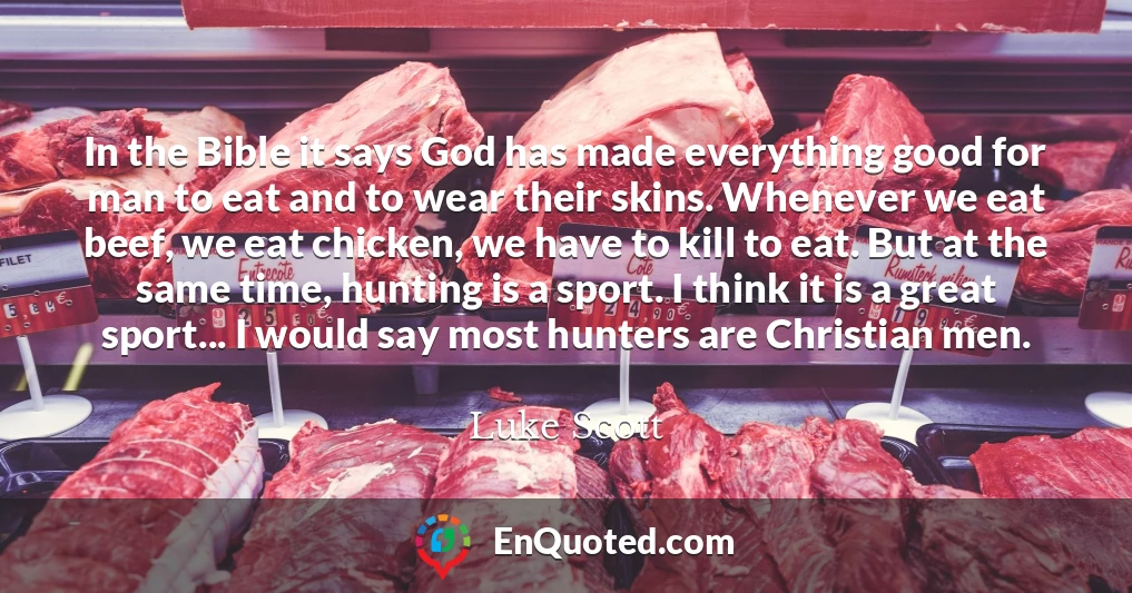 In the Bible it says God has made everything good for man to eat and to wear their skins. Whenever we eat beef, we eat chicken, we have to kill to eat. But at the same time, hunting is a sport. I think it is a great sport... I would say most hunters are Christian men.