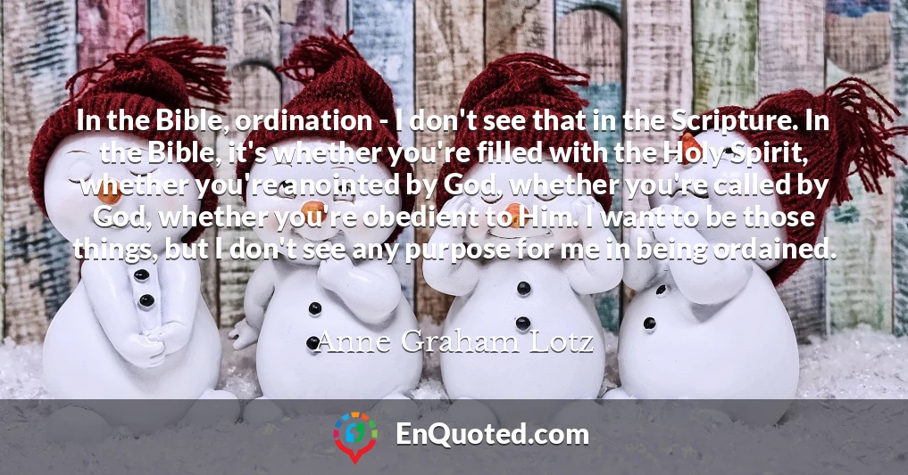 In the Bible, ordination - I don't see that in the Scripture. In the Bible, it's whether you're filled with the Holy Spirit, whether you're anointed by God, whether you're called by God, whether you're obedient to Him. I want to be those things, but I don't see any purpose for me in being ordained.