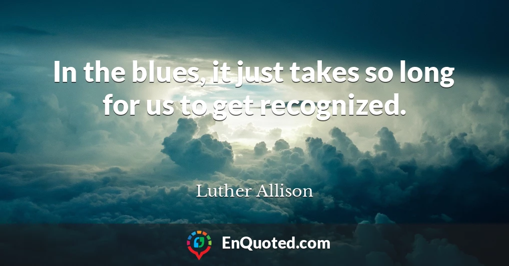 In the blues, it just takes so long for us to get recognized.