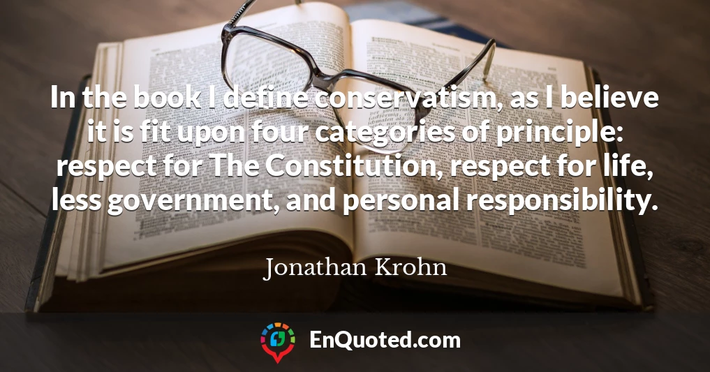 In the book I define conservatism, as I believe it is fit upon four categories of principle: respect for The Constitution, respect for life, less government, and personal responsibility.
