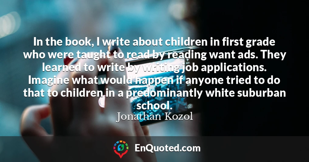 In the book, I write about children in first grade who were taught to read by reading want ads. They learned to write by writing job applications. Imagine what would happen if anyone tried to do that to children in a predominantly white suburban school.