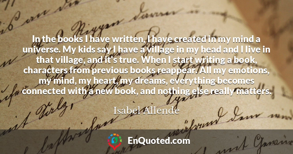In the books I have written, I have created in my mind a universe. My kids say I have a village in my head and I live in that village, and it's true. When I start writing a book, characters from previous books reappear. All my emotions, my mind, my heart, my dreams, everything becomes connected with a new book, and nothing else really matters.