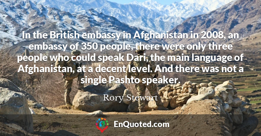 In the British embassy in Afghanistan in 2008, an embassy of 350 people, there were only three people who could speak Dari, the main language of Afghanistan, at a decent level. And there was not a single Pashto speaker.