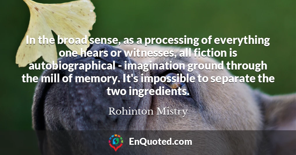 In the broad sense, as a processing of everything one hears or witnesses, all fiction is autobiographical - imagination ground through the mill of memory. It's impossible to separate the two ingredients.