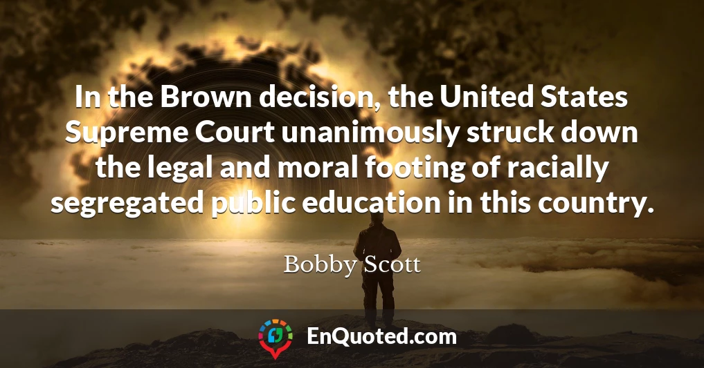 In the Brown decision, the United States Supreme Court unanimously struck down the legal and moral footing of racially segregated public education in this country.