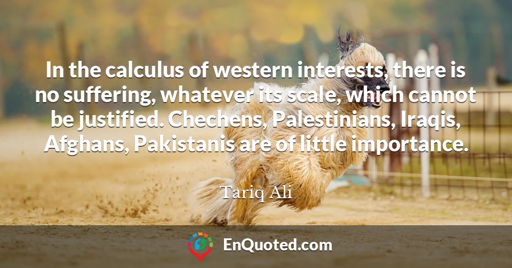 In the calculus of western interests, there is no suffering, whatever its scale, which cannot be justified. Chechens, Palestinians, Iraqis, Afghans, Pakistanis are of little importance.