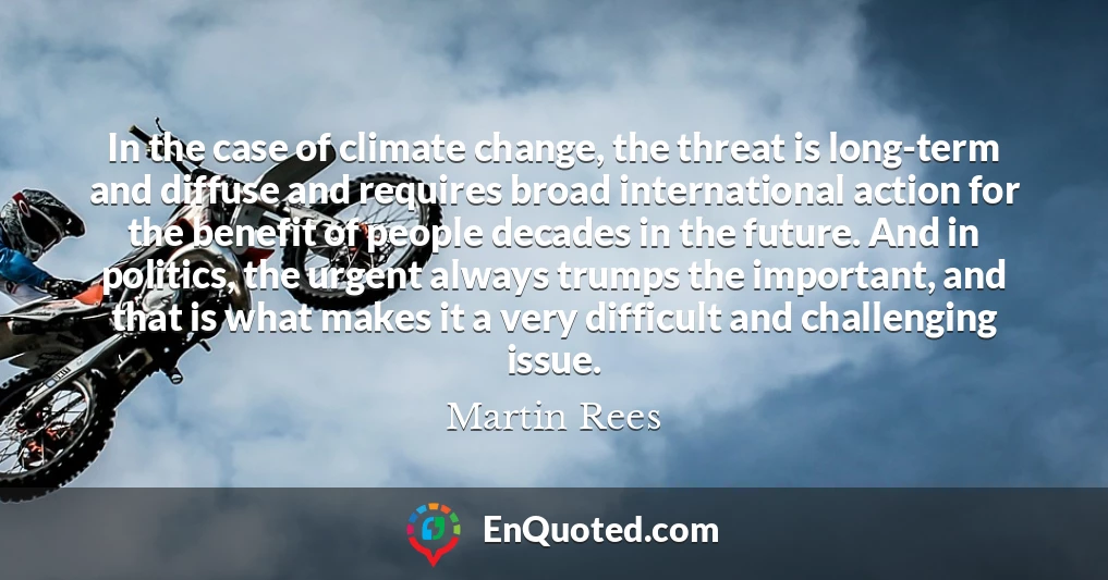 In the case of climate change, the threat is long-term and diffuse and requires broad international action for the benefit of people decades in the future. And in politics, the urgent always trumps the important, and that is what makes it a very difficult and challenging issue.