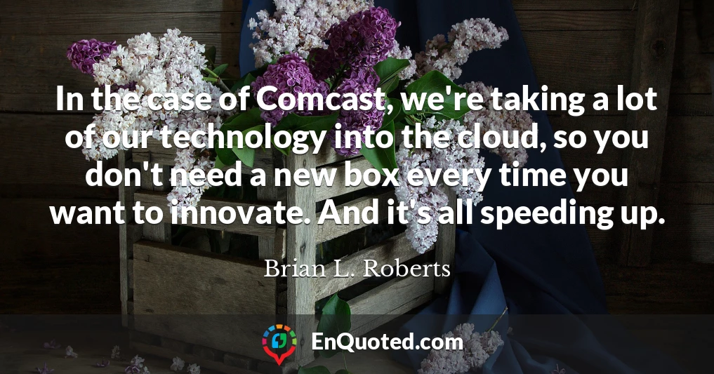 In the case of Comcast, we're taking a lot of our technology into the cloud, so you don't need a new box every time you want to innovate. And it's all speeding up.