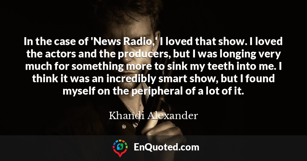 In the case of 'News Radio,' I loved that show. I loved the actors and the producers, but I was longing very much for something more to sink my teeth into me. I think it was an incredibly smart show, but I found myself on the peripheral of a lot of it.