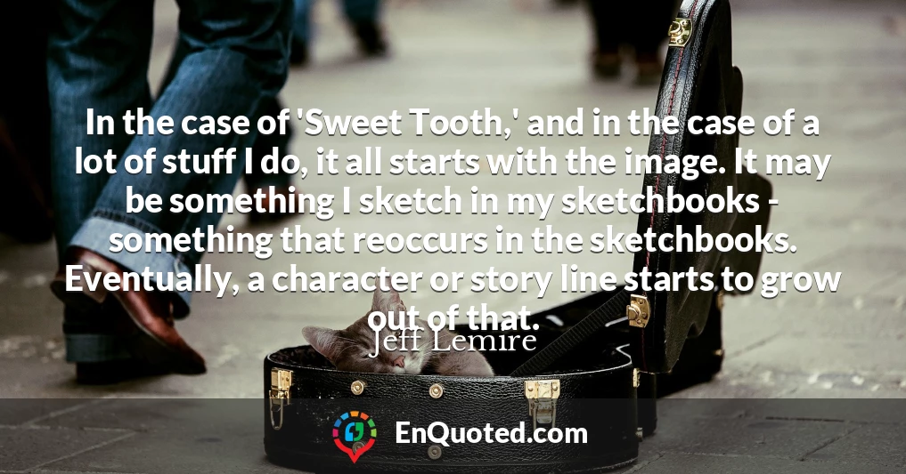 In the case of 'Sweet Tooth,' and in the case of a lot of stuff I do, it all starts with the image. It may be something I sketch in my sketchbooks - something that reoccurs in the sketchbooks. Eventually, a character or story line starts to grow out of that.