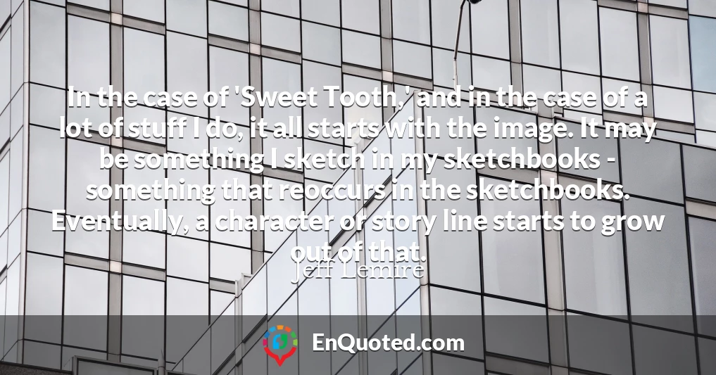 In the case of 'Sweet Tooth,' and in the case of a lot of stuff I do, it all starts with the image. It may be something I sketch in my sketchbooks - something that reoccurs in the sketchbooks. Eventually, a character or story line starts to grow out of that.