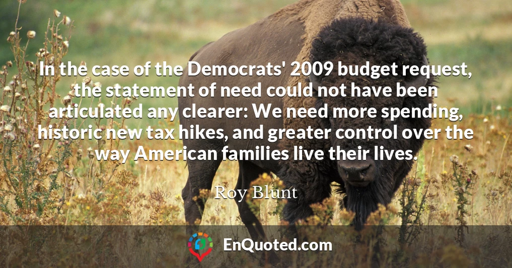 In the case of the Democrats' 2009 budget request, the statement of need could not have been articulated any clearer: We need more spending, historic new tax hikes, and greater control over the way American families live their lives.