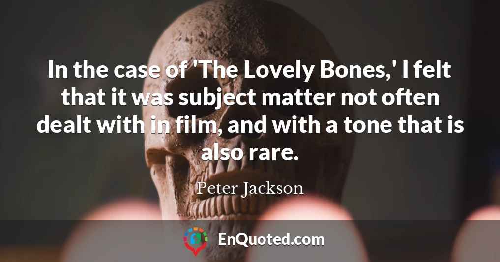In the case of 'The Lovely Bones,' I felt that it was subject matter not often dealt with in film, and with a tone that is also rare.